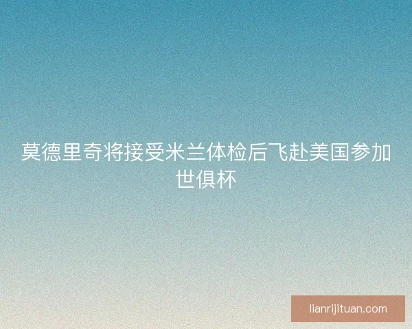 莫德里奇将接受米兰体检后飞赴美国参加世俱杯